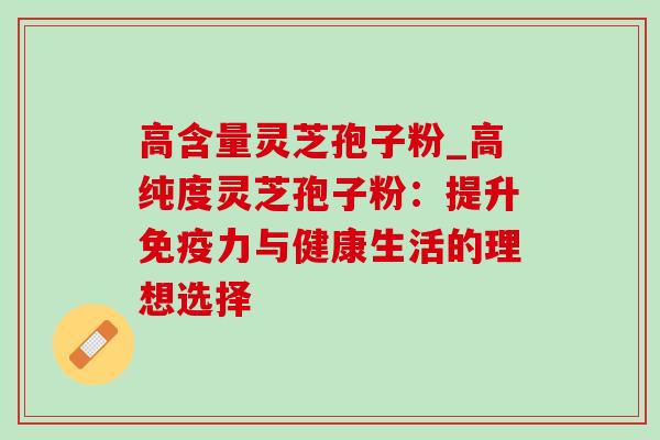 高含量灵芝孢子粉_高纯度灵芝孢子粉：提升免疫力与健康生活的理想选择