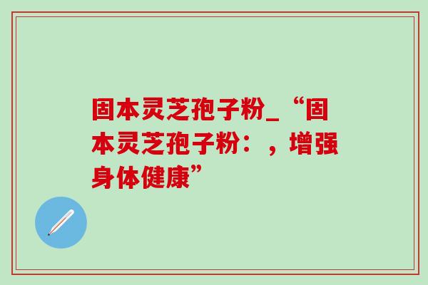 固本灵芝孢子粉_“固本灵芝孢子粉：，增强身体健康”
