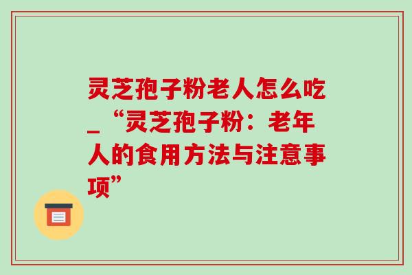 灵芝孢子粉老人怎么吃_“灵芝孢子粉：老年人的食用方法与注意事项”