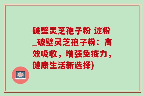 破壁灵芝孢子粉 淀粉_破壁灵芝孢子粉：高效吸收，增强免疫力，健康生活新选择)