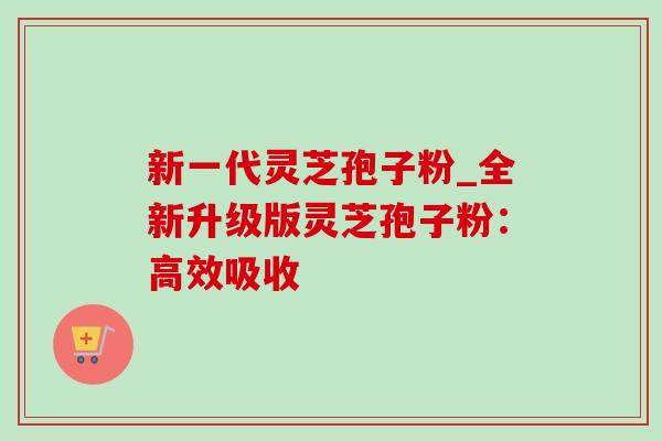 新一代灵芝孢子粉_全新升级版灵芝孢子粉：高效吸收