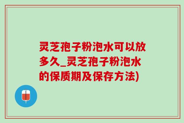 灵芝孢子粉泡水可以放多久_灵芝孢子粉泡水的保质期及保存方法)