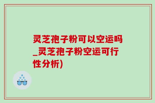 灵芝孢子粉可以空运吗_灵芝孢子粉空运可行性分析)