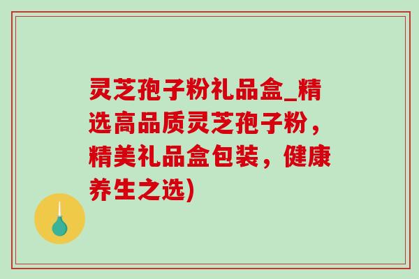 灵芝孢子粉礼品盒_精选高品质灵芝孢子粉，精美礼品盒包装，健康养生之选)