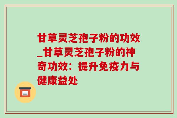 甘草灵芝孢子粉的功效_甘草灵芝孢子粉的神奇功效：提升免疫力与健康益处
