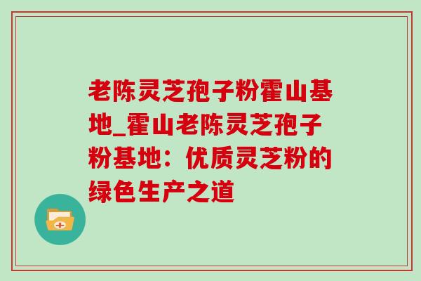 老陈灵芝孢子粉霍山基地_霍山老陈灵芝孢子粉基地：优质灵芝粉的绿色生产之道