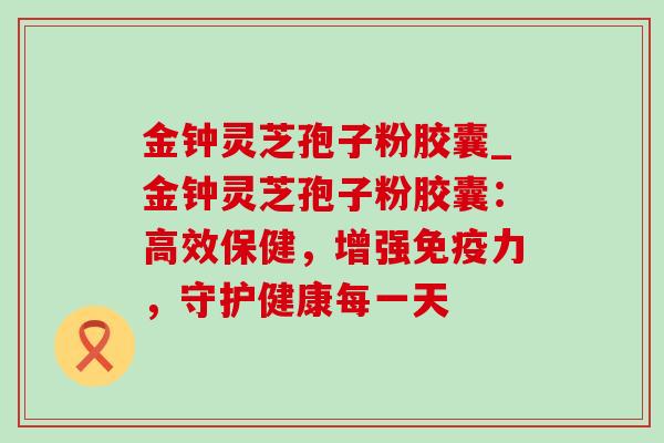金钟灵芝孢子粉胶囊_金钟灵芝孢子粉胶囊：高效保健，增强免疫力，守护健康每一天