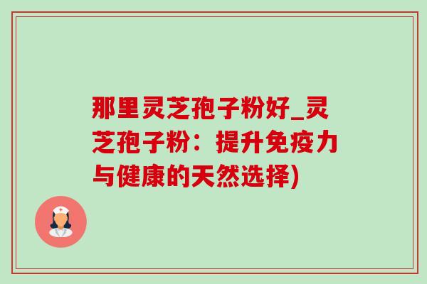 那里灵芝孢子粉好_灵芝孢子粉：提升免疫力与健康的天然选择)