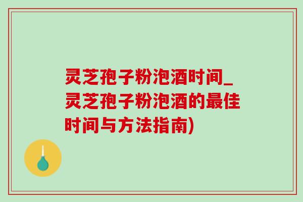 灵芝孢子粉泡酒时间_灵芝孢子粉泡酒的最佳时间与方法指南)