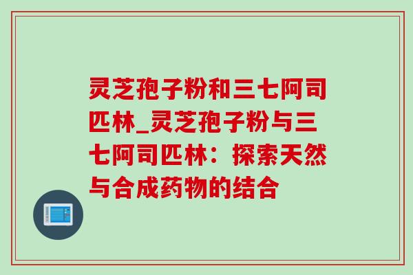 灵芝孢子粉和三七阿司匹林_灵芝孢子粉与三七阿司匹林：探索天然与合成药物的结合