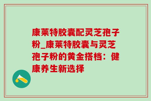 康莱特胶囊配灵芝孢子粉_康莱特胶囊与灵芝孢子粉的黄金搭档：健康养生新选择