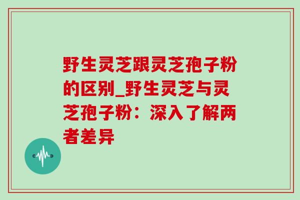 野生灵芝跟灵芝孢子粉的区别_野生灵芝与灵芝孢子粉：深入了解两者差异