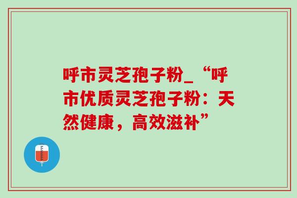 呼市灵芝孢子粉_“呼市优质灵芝孢子粉：天然健康，高效滋补”