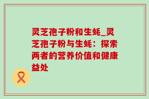 灵芝孢子粉和生蚝_灵芝孢子粉与生蚝：探索两者的营养价值和健康益处