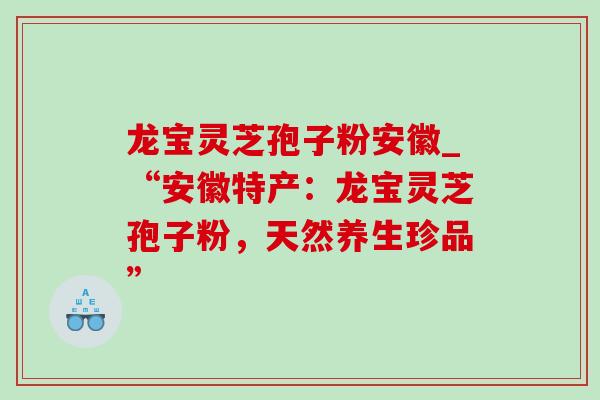 龙宝灵芝孢子粉安徽_“安徽特产：龙宝灵芝孢子粉，天然养生珍品”