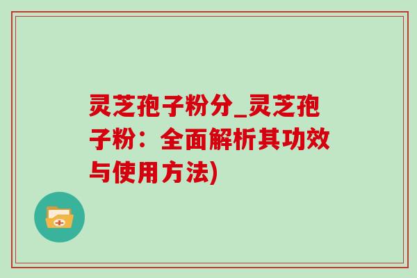 灵芝孢子粉分_灵芝孢子粉：全面解析其功效与使用方法)