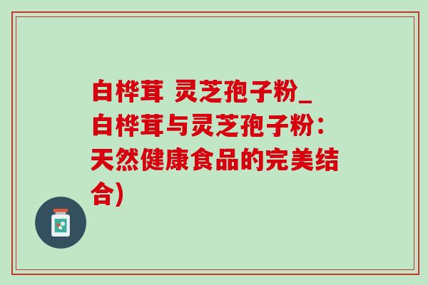 白桦茸 灵芝孢子粉_白桦茸与灵芝孢子粉：天然健康食品的完美结合)