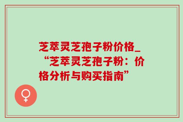 芝萃灵芝孢子粉价格_“芝萃灵芝孢子粉：价格分析与购买指南”