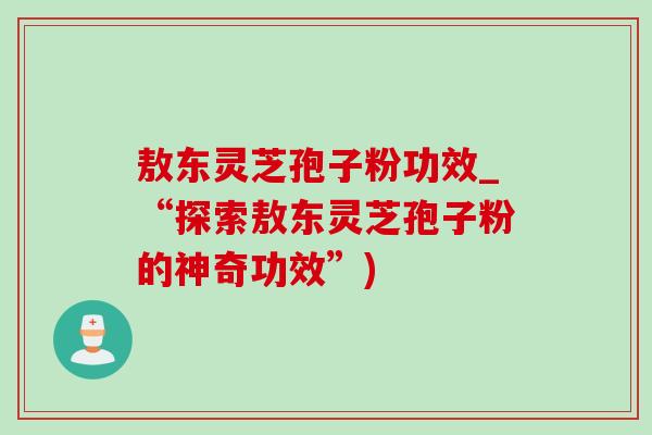 敖东灵芝孢子粉功效_“探索敖东灵芝孢子粉的神奇功效”)