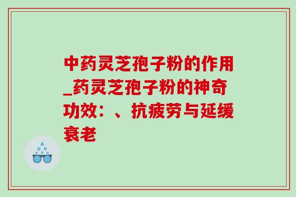 中药灵芝孢子粉的作用_药灵芝孢子粉的神奇功效：、抗疲劳与延缓衰老