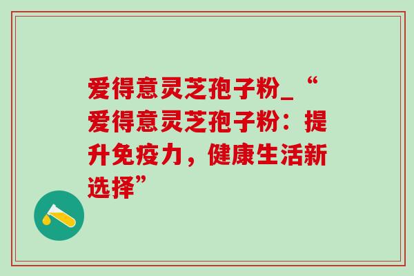 爱得意灵芝孢子粉_“爱得意灵芝孢子粉：提升免疫力，健康生活新选择”
