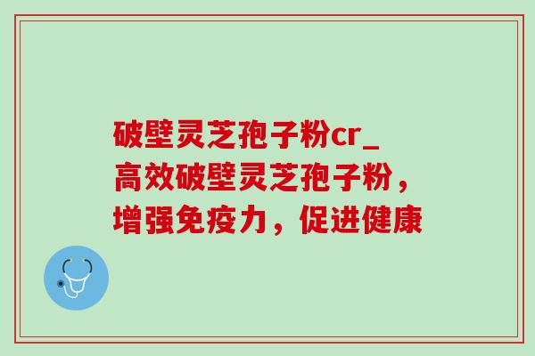 破壁灵芝孢子粉cr_高效破壁灵芝孢子粉，增强免疫力，促进健康