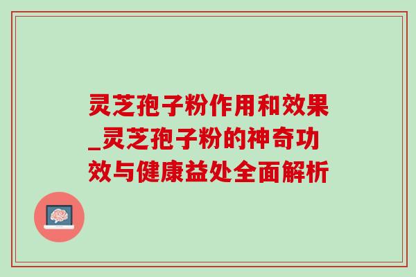 灵芝孢子粉作用和效果_灵芝孢子粉的神奇功效与健康益处全面解析