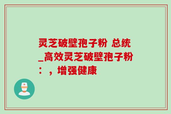 灵芝破壁孢子粉 总统_高效灵芝破壁孢子粉：，增强健康