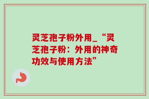 灵芝孢子粉外用_“灵芝孢子粉：外用的神奇功效与使用方法”