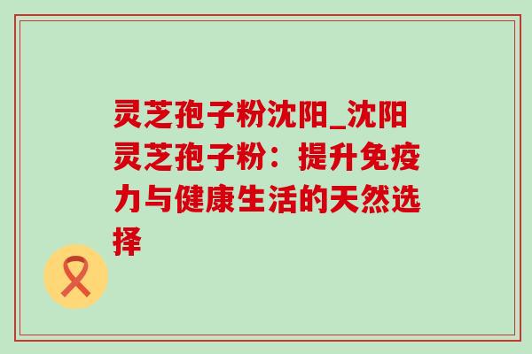 灵芝孢子粉沈阳_沈阳灵芝孢子粉：提升免疫力与健康生活的天然选择