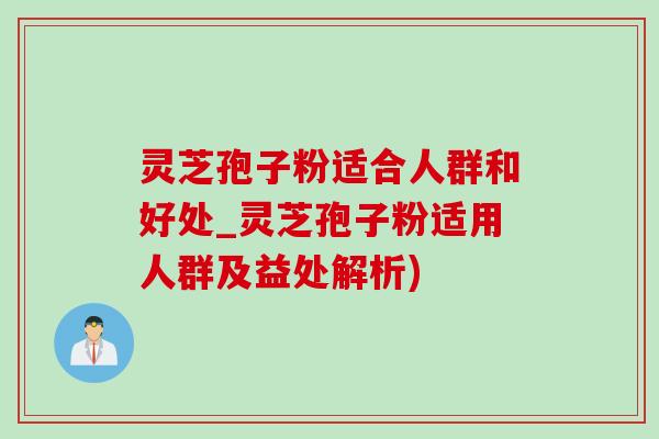 灵芝孢子粉适合人群和好处_灵芝孢子粉适用人群及益处解析)