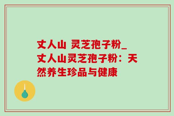 丈人山 灵芝孢子粉_丈人山灵芝孢子粉：天然养生珍品与健康