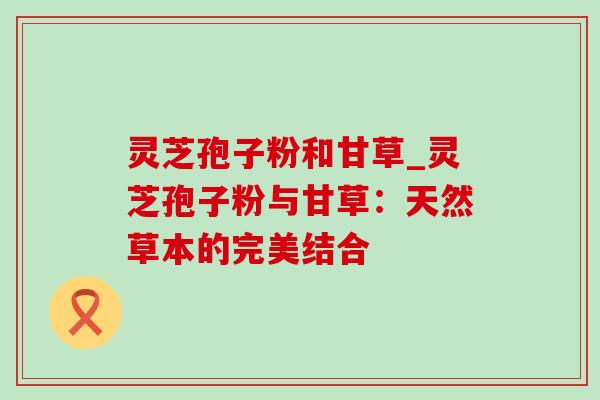 灵芝孢子粉和甘草_灵芝孢子粉与甘草：天然草本的完美结合