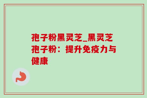 孢子粉黑灵芝_黑灵芝孢子粉：提升免疫力与健康