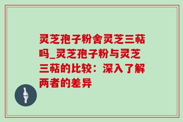 灵芝孢子粉舍灵芝三萜吗_灵芝孢子粉与灵芝三萜的比较：深入了解两者的差异