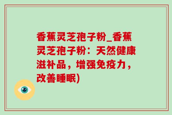 香蕉灵芝孢子粉_香蕉灵芝孢子粉：天然健康滋补品，增强免疫力，改善睡眠)