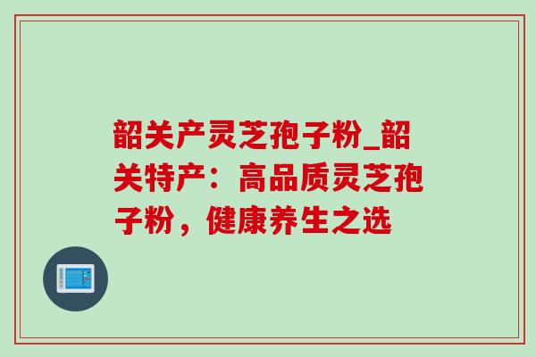 韶关产灵芝孢子粉_韶关特产：高品质灵芝孢子粉，健康养生之选