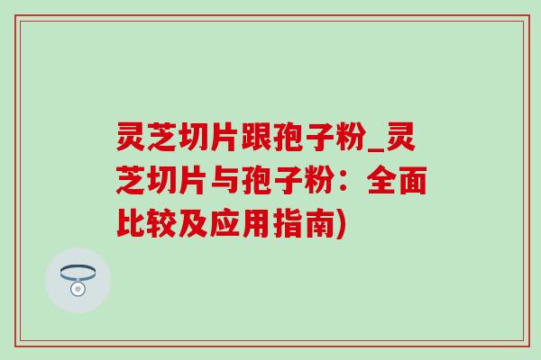 灵芝切片跟孢子粉_灵芝切片与孢子粉：全面比较及应用指南)