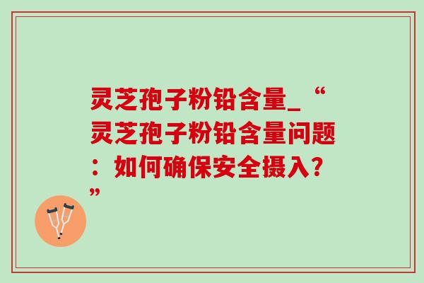 灵芝孢子粉铅含量_“灵芝孢子粉铅含量问题：如何确保安全摄入？”
