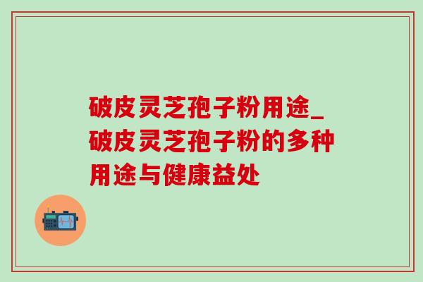 破皮灵芝孢子粉用途_破皮灵芝孢子粉的多种用途与健康益处