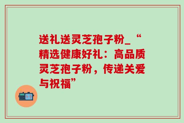 送礼送灵芝孢子粉_“精选健康好礼：高品质灵芝孢子粉，传递关爱与祝福”