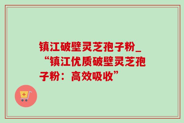 镇江破壁灵芝孢子粉_“镇江优质破壁灵芝孢子粉：高效吸收”