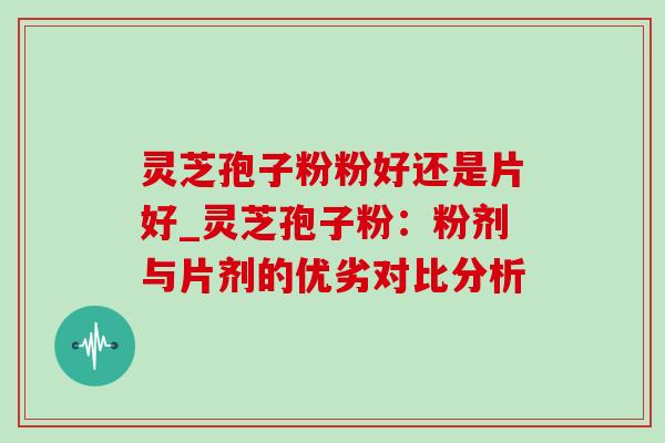 灵芝孢子粉粉好还是片好_灵芝孢子粉：粉剂与片剂的优劣对比分析