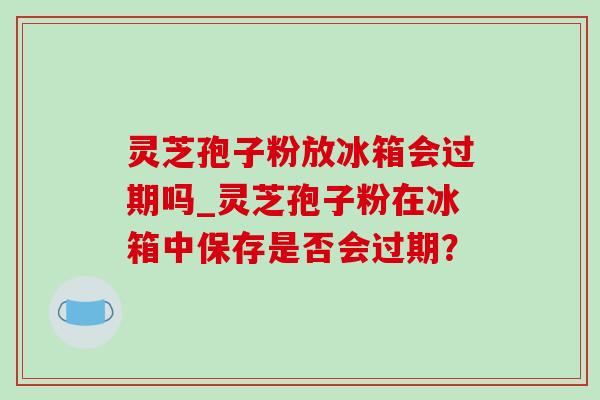 灵芝孢子粉放冰箱会过期吗_灵芝孢子粉在冰箱中保存是否会过期？