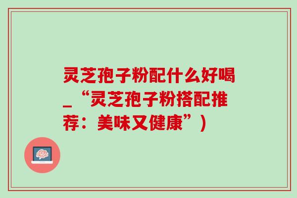 灵芝孢子粉配什么好喝_“灵芝孢子粉搭配推荐：美味又健康”)