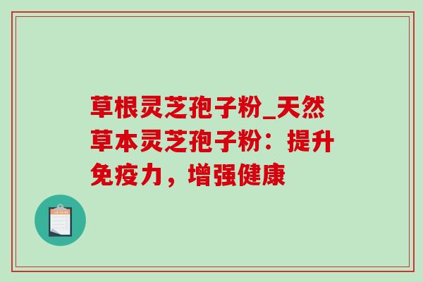 草根灵芝孢子粉_天然草本灵芝孢子粉：提升免疫力，增强健康