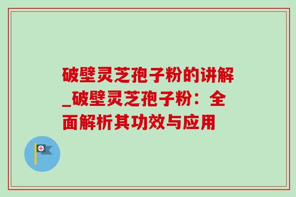 破壁灵芝孢子粉的讲解_破壁灵芝孢子粉：全面解析其功效与应用