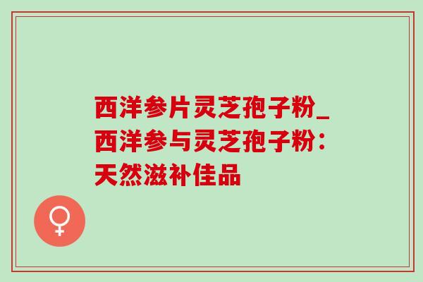 西洋参片灵芝孢子粉_西洋参与灵芝孢子粉：天然滋补佳品