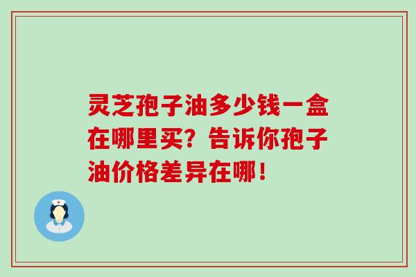 灵芝孢子油多少钱一盒在哪里买？告诉你孢子油价格差异在哪！