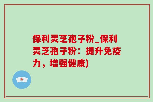 保利灵芝孢子粉_保利灵芝孢子粉：提升免疫力，增强健康)